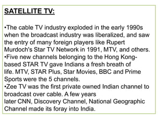 SATELLITE TV:

•The cable TV industry exploded in the early 1990s
when the broadcast industry was liberalized, and saw
the entry of many foreign players like Rupert
Murdoch's Star TV Network in 1991, MTV, and others.
•Five new channels belonging to the Hong Kong-
based STAR TV gave Indians a fresh breath of
life. MTV, STAR Plus, Star Movies, BBC and Prime
Sports were the 5 channels.
•Zee TV was the first private owned Indian channel to
broadcast over cable. A few years
later CNN, Discovery Channel, National Geographic
Channel made its foray into India.
 