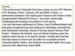 Contd….
•The most recent channels that have come up are UTV Movies,
UTV Bindass, Zoom, Colours, 9X and 9XM. Colors - a
partnership between US media giant Viacom and Indian media
conglomerate Network18 Group - has been continually
challenging the leading incumbents in this genre.
• Its rise has been attributed to Colors’ use of differentiated and
disruptive programming and extensive marketing, promotional
and distrbution activities. Some of its key launch shows Fear
Factor - Khatron Ke Khiladi, and Jai Shree Krishna were the
highest rated shows in its launch weeks. Initially the channel
was launched as free-to-air but after its successful shows
including Balika Vadhu, the channel converted itself into a pay-
channel with effect from April 2009.
 