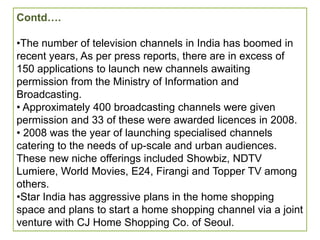 Contd….

•The number of television channels in India has boomed in
recent years, As per press reports, there are in excess of
150 applications to launch new channels awaiting
permission from the Ministry of Information and
Broadcasting.
• Approximately 400 broadcasting channels were given
permission and 33 of these were awarded licences in 2008.
• 2008 was the year of launching specialised channels
catering to the needs of up-scale and urban audiences.
These new niche offerings included Showbiz, NDTV
Lumiere, World Movies, E24, Firangi and Topper TV among
others.
•Star India has aggressive plans in the home shopping
space and plans to start a home shopping channel via a joint
venture with CJ Home Shopping Co. of Seoul.
 