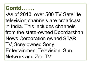 Contd…….
•As of 2010, over 500 TV Satellite
television channels are broadcast
in India. This includes channels
from the state-owned Doordarshan,
News Corporation owned STAR
TV, Sony owned Sony
Entertainment Television, Sun
Network and Zee TV.
 