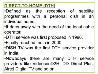 DIRECT-TO-HOME (DTH)
•Defined as the reception of satellite
programmes with a personal dish in an
individual home.
•It does away with the need of the local cable
operator.
•DTH service was first proposed in 1996.
•Finally reached India in 2000.
•DISH TV was the first DTH service provider
in India.
•Nowadays there are many DTH service
providers like VideoconD2H, DD Direct Plus,
Airtel Digital TV and so on.
 