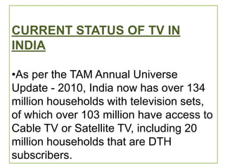 CURRENT STATUS OF TV IN
INDIA

•As per the TAM Annual Universe
Update - 2010, India now has over 134
million households with television sets,
of which over 103 million have access to
Cable TV or Satellite TV, including 20
million households that are DTH
subscribers.
 