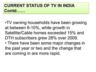 CURRENT STATUS OF TV IN INDIA
Contd……

•TV owning households have been growing
at between 8-10%, while growth in
Satellite/Cable homes exceeded 15% and
DTH subscribers grew 28% over 2009.
• There have been some major changes in
the past year or two and the change that
are coming in are more rapid.
 
