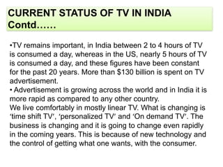 CURRENT STATUS OF TV IN INDIA
Contd……
•TV remains important, in India between 2 to 4 hours of TV
is consumed a day, whereas in the US, nearly 5 hours of TV
is consumed a day, and these figures have been constant
for the past 20 years. More than $130 billion is spent on TV
advertisement.
• Advertisement is growing across the world and in India it is
more rapid as compared to any other country.
We live comfortably in mostly linear TV. What is changing is
‘time shift TV’, ‘personalized TV’ and ‘On demand TV’. The
business is changing and it is going to change even rapidly
in the coming years. This is because of new technology and
the control of getting what one wants, with the consumer.
 