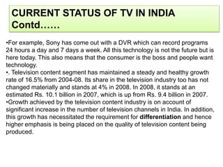 CURRENT STATUS OF TV IN INDIA
  Contd……
•For example, Sony has come out with a DVR which can record programs
24 hours a day and 7 days a week. All this technology is not the future but is
here today. This also means that the consumer is the boss and people want
technology.
•. Television content segment has maintained a steady and healthy growth
rate of 16.5% from 2004-08. Its share in the television industry too has not
changed materially and stands at 4% in 2008. In 2008, it stands at an
estimated Rs. 10.1 billion in 2007, which is up from Rs. 9.4 billion in 2007.
•Growth achieved by the television content industry is on account of
significant increase in the number of television channels in India. In addition,
this growth has necessitated the requirement for differentiation and hence
higher emphasis is being placed on the quality of television content being
produced.
 