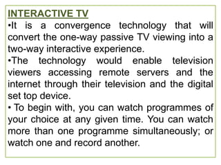 INTERACTIVE TV
•It is a convergence technology that will
convert the one-way passive TV viewing into a
two-way interactive experience.
•The technology would enable television
viewers accessing remote servers and the
internet through their television and the digital
set top device.
• To begin with, you can watch programmes of
your choice at any given time. You can watch
more than one programme simultaneously; or
watch one and record another.
 