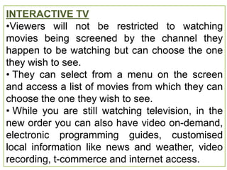 INTERACTIVE TV
•Viewers will not be restricted to watching
movies being screened by the channel they
happen to be watching but can choose the one
they wish to see.
• They can select from a menu on the screen
and access a list of movies from which they can
choose the one they wish to see.
• While you are still watching television, in the
new order you can also have video on-demand,
electronic programming guides, customised
local information like news and weather, video
recording, t-commerce and internet access.
 