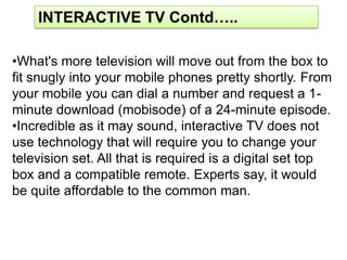 INTERACTIVE TV Contd…..

•What's more television will move out from the box to
fit snugly into your mobile phones pretty shortly. From
your mobile you can dial a number and request a 1-
minute download (mobisode) of a 24-minute episode.
•Incredible as it may sound, interactive TV does not
use technology that will require you to change your
television set. All that is required is a digital set top
box and a compatible remote. Experts say, it would
be quite affordable to the common man.
 