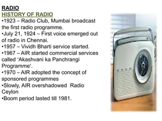 RADIO
HISTORY OF RADIO
•1923 – Radio Club, Mumbai broadcast
the first radio programme.
•July 21, 1924 – First voice emerged out
of radio in Chennai.
•1957 – Vividh Bharti service started.
•1967 – AIR started commercial services
called ‘Akashvani ka Panchrangi
Programme’.
•1970 – AIR adopted the concept of
sponsored programmes
•Slowly, AIR overshadowed Radio
Ceylon
•Boom period lasted till 1981.
 