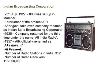 Indian Broadcasting Corporation

•23rd July, 1927 – IBC was set up in
Mumbai.
•Forerunner of the present AIR.
•After govt. take over, company renamed
as Indian State Broadcasting Corporation.
•1936 – Company restarted for the third
time under the name ‘All India Radio’.
•1957 – AIR officially renamed as
‘Akashwani.’
•At Present:
•Number of Radio Stations in India: 312
•Number of Radio Receivers:
116,000,000.
 