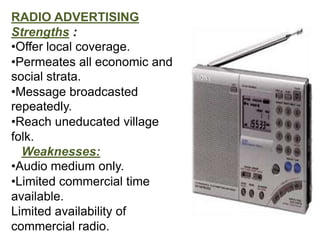 RADIO ADVERTISING
Strengths :
•Offer local coverage.
•Permeates all economic and
social strata.
•Message broadcasted
repeatedly.
•Reach uneducated village
folk.
  Weaknesses:
•Audio medium only.
•Limited commercial time
available.
Limited availability of
commercial radio.
 