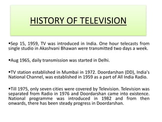 HISTORY OF TELEVISION

Sep 15, 1959, TV was introduced in India. One hour telecasts from
single studio in Akashvani Bhawan were transmitted two days a week.

Aug 1965, daily transmission was started in Delhi.

TV station established in Mumbai in 1972. Doordarshan (DD), India's
National Channel, was established in 1959 as a part of All India Radio.

Till 1975, only seven cities were covered by Television. Television was
separated from Radio in 1976 and Doordarshan came into existence.
National programme was introduced in 1982 and from then
onwards, there has been steady progress in Doordarshan.
 