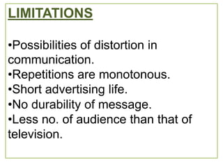 LIMITATIONS

•Possibilities of distortion in
communication.
•Repetitions are monotonous.
•Short advertising life.
•No durability of message.
•Less no. of audience than that of
television.
 