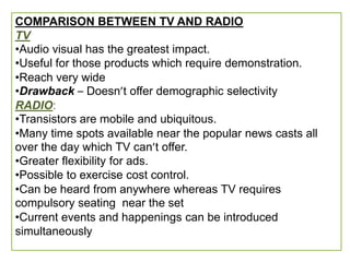 COMPARISON BETWEEN TV AND RADIO
TV
•Audio visual has the greatest impact.
•Useful for those products which require demonstration.
•Reach very wide
•Drawback – Doesn’t offer demographic selectivity
RADIO:
•Transistors are mobile and ubiquitous.
•Many time spots available near the popular news casts all
over the day which TV can’t offer.
•Greater flexibility for ads.
•Possible to exercise cost control.
•Can be heard from anywhere whereas TV requires
compulsory seating near the set
•Current events and happenings can be introduced
simultaneously
 