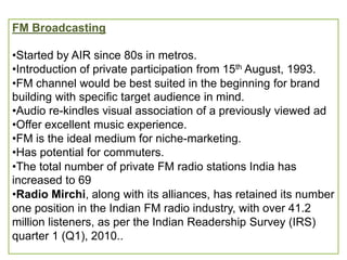 FM Broadcasting

•Started by AIR since 80s in metros.
•Introduction of private participation from 15th August, 1993.
•FM channel would be best suited in the beginning for brand
building with specific target audience in mind.
•Audio re-kindles visual association of a previously viewed ad
•Offer excellent music experience.
•FM is the ideal medium for niche-marketing.
•Has potential for commuters.
•The total number of private FM radio stations India has
increased to 69
•Radio Mirchi, along with its alliances, has retained its number
one position in the Indian FM radio industry, with over 41.2
million listeners, as per the Indian Readership Survey (IRS)
quarter 1 (Q1), 2010..
 