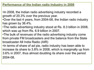 Performance of the Indian radio Industry in 2008

•In 2008, the Indian radio advertising industry recorded a
growth of 20.3% over the previous year.
•Over the last 4 years, from 2004-08, the Indian radio industry
has grown by 36.4%.
•The radio advertising industry stood at Rs. 8.3 billion in 2008,
which was up from Rs. 6.9 billion in 2007.
•The bulk of revenues of the radio advertising industry come
from private FM broadcasters and the balance from the State
broadcaster All India Radio (AIR)
•In terms of share of ad pie, radio industry has been able to
increase its share to 3.8% in 2008, which is marginally up from
3.6% in 2007, thus almost doubling its share over the period
2004-08.
 