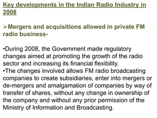 Key developments in the Indian Radio Industry in
2008

Mergers and acquisitions allowed in private FM
radio business-

•During 2008, the Government made regulatory
changes aimed at promoting the growth of the radio
sector and increasing its financial flexibility.
•The changes involved allows FM radio broadcasting
companies to create subsidiaries, enter into mergers or
de-mergers and amalgamation of companies by way of
transfer of shares, without any change in ownership of
the company and without any prior permission of the
Ministry of Information and Broadcasting.
 