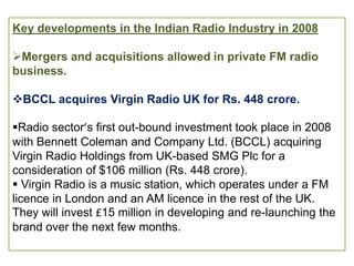 Key developments in the Indian Radio Industry in 2008

Mergers and acquisitions allowed in private FM radio
business.

BCCL acquires Virgin Radio UK for Rs. 448 crore.

Radio sector’s first out-bound investment took place in 2008
with Bennett Coleman and Company Ltd. (BCCL) acquiring
Virgin Radio Holdings from UK-based SMG Plc for a
consideration of $106 million (Rs. 448 crore).
 Virgin Radio is a music station, which operates under a FM
licence in London and an AM licence in the rest of the UK.
They will invest £15 million in developing and re-launching the
brand over the next few months.
 
