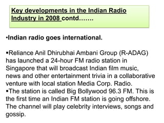 Key developments in the Indian Radio
 Industry in 2008 contd…….


•Indian radio goes international.

Reliance Anil Dhirubhai Ambani Group (R-ADAG)
has launched a 24-hour FM radio station in
Singapore that will broadcast Indian film music,
news and other entertainment trivia in a collaborative
venture with local station Media Corp. Radio.
The station is called Big Bollywood 96.3 FM. This is
the first time an Indian FM station is going offshore.
The channel will play celebrity interviews, songs and
gossip.
 
