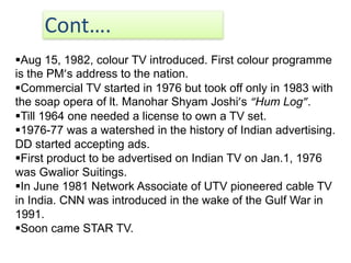 Cont….
Aug 15, 1982, colour TV introduced. First colour programme
is the PM’s address to the nation.
Commercial TV started in 1976 but took off only in 1983 with
the soap opera of lt. Manohar Shyam Joshi’s “Hum Log”.
Till 1964 one needed a license to own a TV set.
1976-77 was a watershed in the history of Indian advertising.
DD started accepting ads.
First product to be advertised on Indian TV on Jan.1, 1976
was Gwalior Suitings.
In June 1981 Network Associate of UTV pioneered cable TV
in India. CNN was introduced in the wake of the Gulf War in
1991.
Soon came STAR TV.
 