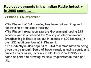 Key developments in the Indian Radio Industry
in 2008 contd…….
Phase III FM expansion.

The Phase II of FM licensing has been both exciting and
challenging for the radio industry.
The Phase II expansion saw the Government issuing 245
licenses, and it is believed the Ministry of Information and
Broadcasting is likely to roll out in excess of 600 licenses (in
over 250 additional towns) in Phase III.
 The industry is also hopeful of TRAI recommendations being
given the go-ahead. Some of these include allowing sports and
current affairs news, increase in FDI from 20% to 26% i.e.
same as print and allowing multiple frequencies in radio per
city.
 