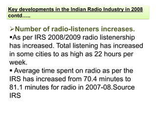 Key developments in the Indian Radio Industry in 2008
contd…..

Number of radio-listeners increases.
As per IRS 2008/2009 radio listenership
has increased. Total listening has increased
in some cities to as high as 22 hours per
week.
 Average time spent on radio as per the
IRS has increased from 70.4 minutes to
81.1 minutes for radio in 2007-08.Source
IRS
 