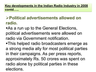 Key developments in the Indian Radio Industry in 2008
contd…..

Political advertisements allowed on
radio.
As a run up to the General Elections,
political advertisements were allowed on
radio via Government notification.
This helped radio broadcasters emerge as
a strong media ally for most political parties
in their campaigns. As per press reports,
approximately Rs. 50 crores was spent on
radio alone by political parties in these
elections.
 