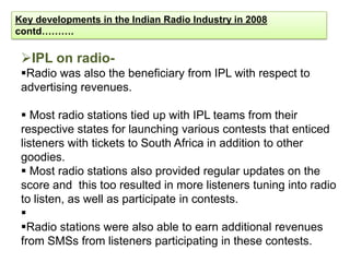 Key developments in the Indian Radio Industry in 2008
contd……….

 IPL on radio-
 Radio was also the beneficiary from IPL with respect to
 advertising revenues.

  Most radio stations tied up with IPL teams from their
 respective states for launching various contests that enticed
 listeners with tickets to South Africa in addition to other
 goodies.
  Most radio stations also provided regular updates on the
 score and this too resulted in more listeners tuning into radio
 to listen, as well as participate in contests.
 
 Radio stations were also able to earn additional revenues
 from SMSs from listeners participating in these contests.
 