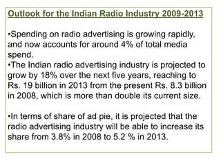Outlook for the Indian Radio Industry 2009-2013

•Spending on radio advertising is growing rapidly,
and now accounts for around 4% of total media
spend.
•The Indian radio advertising industry is projected to
grow by 18% over the next five years, reaching to
Rs. 19 billion in 2013 from the present Rs. 8.3 billion
in 2008, which is more than double its current size.

•In terms of share of ad pie, it is projected that the
radio advertising industry will be able to increase its
share from 3.8% in 2008 to 5.2 % in 2013.
 