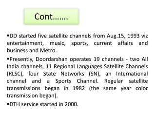 Cont…….
DD started five satellite channels from Aug.15, 1993 viz
entertainment, music, sports, current affairs and
business and Metro.
Presently, Doordarshan operates 19 channels - two All
India channels, 11 Regional Languages Satellite Channels
(RLSC), four State Networks (SN), an International
channel and a Sports Channel. Regular satellite
transmissions began in 1982 (the same year color
transmission began).
DTH service started in 2000.
 