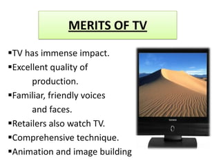 MERITS OF TV
TV has immense impact.
Excellent quality of
      production.
Familiar, friendly voices
      and faces.
Retailers also watch TV.
Comprehensive technique.
Animation and image building
 