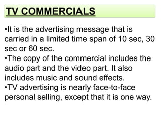 TV COMMERCIALS
•It is the advertising message that is
carried in a limited time span of 10 sec, 30
sec or 60 sec.
•The copy of the commercial includes the
audio part and the video part. It also
includes music and sound effects.
•TV advertising is nearly face-to-face
personal selling, except that it is one way.
 