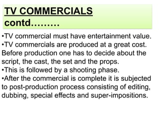 TV COMMERCIALS
contd………
•TV commercial must have entertainment value.
•TV commercials are produced at a great cost.
Before production one has to decide about the
script, the cast, the set and the props.
•This is followed by a shooting phase.
•After the commercial is complete it is subjected
to post-production process consisting of editing,
dubbing, special effects and super-impositions.
 
