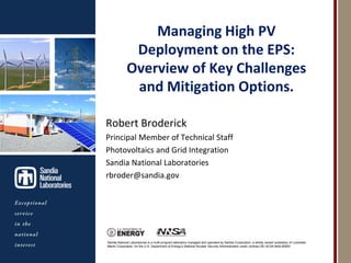 Managing High PV
                                            Deployment on the EPS:
                                           Overview of Key Challenges
                                            and Mitigation Options.
Photos placed in horizontal
          position
 with even amount of white    Robert Broderick
           space
between photos and header     Principal Member of Technical Staff
                              Photovoltaics and Grid Integration
                              Sandia National Laboratories
                              rbroder@sandia.gov




                              Sandia National Laboratories is a multi-program laboratory managed and operated by Sandia Corporation, a wholly owned subsidiary of Lockheed
                              Martin Corporation, for the U.S. Department of Energy’s National Nuclear Security Administration under contract DE-AC04-94AL85000.
 