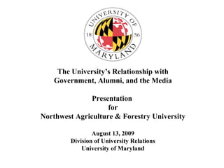 The University’s Relationship with Government, Alumni, and the Media Presentation  for Northwest Agriculture & Forestry University August 13, 2009 Division of University Relations University of Maryland 