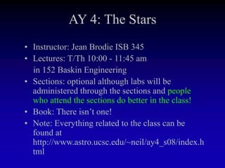 AY 4: The Stars
• Instructor: Jean Brodie ISB 345
• Lectures: T/Th 10:00 - 11:45 am
in 152 Baskin Engineering
• Sections: optional although labs will be
administered through the sections and people
who attend the sections do better in the class!
• Book: There isn’t one!
• Note: Everything related to the class can be
found at
http://www.astro.ucsc.edu/~neil/ay4_s08/index.h
tml
 