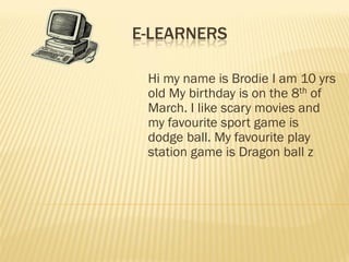E-LEARNERS

 Hi my name is Brodie I am 10 yrs
 old My birthday is on the 8th of
 March. I like scary movies and
 my favourite sport game is
 dodge ball. My favourite play
 station game is Dragon ball z
 