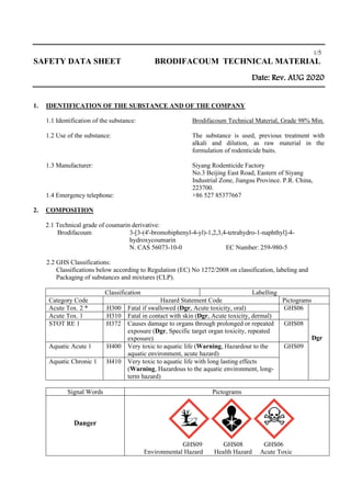 1/5
SAFETY DATA SHEET BRODIFACOUM TECHNICAL MATERIAL
Date: Rev. AUG 2020
1. IDENTIFICATION OF THE SUBSTANCE AND OF THE COMPANY
1.1 Identification of the substance: Brodifacoum Technical Material, Grade 98% Min.
1.2 Use of the substance: The substance is used, previous treatment with
alkali and dilution, as raw material in the
formulation of rodenticide baits.
1.3 Manufacturer: Siyang Rodenticide Factory
No.3 Beijing East Road, Eastern of Siyang
Industrial Zone, Jiangsu Province. P.R. China,
223700.
1.4 Emergency telephone: +86 527 85377667
2. COMPOSITION
2.1 Technical grade of coumarin derivative:
Brodifacoum 3-[3-(4'-bromobiphenyl-4-yl)-1,2,3,4-tetrahydro-1-naphthyl]-4-
hydroxycoumarin
N. CAS 56073-10-0 EC Number: 259-980-5
2.2 GHS Classifications:
Classifications below according to Regulation (EC) No 1272/2008 on classification, labeling and
Packaging of substances and mixtures (CLP).
Classification Labelling
Category Code Hazard Statement Code Pictograms
Acute Tox. 2 * H300 Fatal if swallowed (Dgr, Acute toxicity, oral) GHS06
Dgr
Acute Tox. 1 H310 Fatal in contact with skin (Dgr, Acute toxicity, dermal)
STOT RE 1 H372 Causes damage to organs through prolonged or repeated
exposure (Dgr, Specific target organ toxicity, repeated
exposure)
GHS08
Aquatic Acute 1 H400 Very toxic to aquatic life (Warning, Hazardour to the
aquatic environment, acute hazard)
GHS09
Aquatic Chronic 1 H410 Very toxic to aquatic life with long lasting effects
(Warning, Hazardous to the aquatic environment, long-
term hazard)
Signal Words Pictograms
Danger
GHS09 GHS08 GHS06
Environmental Hazard Health Hazard Acute Toxic
 