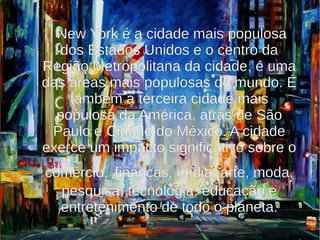 New York é a cidade mais populosa
  dos Estados Unidos e o centro da
Região Metropolitana da cidade, é uma
das áreas mais populosas do mundo. É
    também a terceira cidade mais
  populosa da América, atrás de São
 Paulo e Cidade do México. A cidade
exerce um impacto significativo sobre o
comércio, finanças, mídia, arte, moda,
  pesquisa, tecnologia, educação e
  entretenimento de todo o planeta.
 