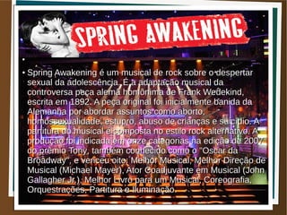●


●


●


●


●   Spring Awakening é um musical de rock sobre o despertar
    sexual da adolescência. É a adaptação musical da
    controversa peça alemã homônima de Frank Wedekind,
    escrita em 1892. A peça original foi inicialmente banida da
    Alemanha por abordar assuntos como aborto,
    homossexualidade, estupro, abuso de crianças e suicídio. A
    partitura do musical é composta no estilo rock alternativo. A
    produção foi indicada em onze categorias na edição de 2007
    do prêmio Tony, também conhecido como o "Oscar da
    Broadway", e venceu oito: Melhor Musical, Melhor Direção de
    Musical (Michael Mayer), Ator Coadjuvante em Musical (John
    Gallagher Jr.), Melhor Livro para um Musical, Coreografia,
    Orquestrações, Partitura e Iluminação.
 