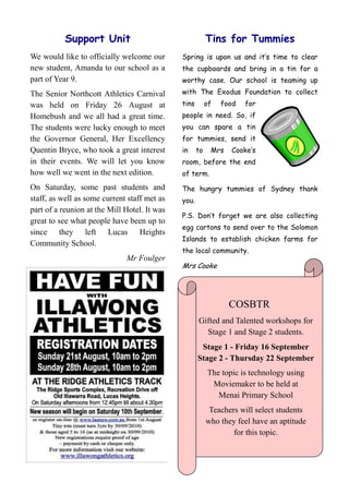 Support Unit                                   Tins for Tummies
We would like to officially welcome our       Spring is upon us and it‟s time to clear
new student, Amanda to our school as a        the cupboards and bring in a tin for a
part of Year 9.                               worthy case. Our school is teaming up
The Senior Northcott Athletics Carnival       with The Exodus Foundation to collect
was held on Friday 26 August at               tins        of   food   for
Homebush and we all had a great time.         people in need. So, if
The students were lucky enough to meet        you can spare a tin
the Governor General, Her Excellency          for tummies, send it
Quentin Bryce, who took a great interest      in     to    Mrs   Cooke‟s
in their events. We will let you know         room, before the end
how well we went in the next edition.         of term.
On Saturday, some past students and           The hungry tummies of Sydney thank
staff, as well as some current staff met as   you.
part of a reunion at the Mill Hotel. It was
                                              P.S. Don‟t forget we are also collecting
great to see what people have been up to
                                              egg cartons to send over to the Solomon
since they left Lucas Heights
                                              Islands to establish chicken farms for
Community School.
                                              the local community.
                              Mr Foulger
                                              Mrs Cooke




                                                                 COSBTR
                                                     Gifted and Talented workshops for
                                                       Stage 1 and Stage 2 students.
                                                      Stage 1 - Friday 16 September
                                                     Stage 2 - Thursday 22 September
                                                          The topic is technology using
                                                           Moviemaker to be held at
                                                             Menai Primary School
                                                           Teachers will select students
                                                          who they feel have an aptitude
                                                                  for this topic.
 