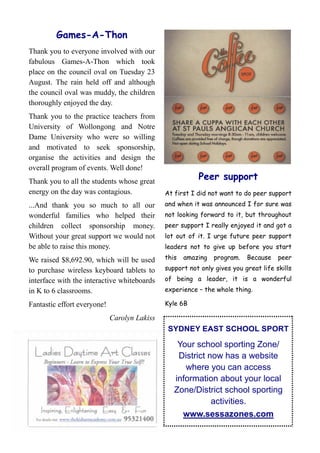 Games-A-Thon
Thank you to everyone involved with our
fabulous Games-A-Thon which took
place on the council oval on Tuesday 23
August. The rain held off and although
the council oval was muddy, the children
thoroughly enjoyed the day.
Thank you to the practice teachers from
University of Wollongong and Notre
Dame University who were so willing
and motivated to seek sponsorship,
organise the activities and design the
overall program of events. Well done!
Thank you to all the students whose great
                                                         Peer support
energy on the day was contagious.             At first I did not want to do peer support
...And thank you so much to all our           and when it was announced I for sure was
wonderful families who helped their           not looking forward to it, but throughout
children collect sponsorship money.           peer support I really enjoyed it and got a
Without your great support we would not       lot out of it. I urge future peer support
be able to raise this money.                  leaders not to give up before you start

We raised $8,692.90, which will be used       this   amazing   program.   Because    peer

to purchase wireless keyboard tablets to      support not only gives you great life skills
interface with the interactive whiteboards    of being a leader, it is a wonderful
in K to 6 classrooms.                         experience – the whole thing.

Fantastic effort everyone!                    Kyle 6B

                             Carolyn Lakiss
                                               SYDNEY EAST SCHOOL SPORT

                                                  Your school sporting Zone/
                                                  District now has a website
                                                    where you can access
                                                 information about your local
                                                 Zone/District school sporting
                                                            activities.
                                                   www.sessazones.com
 