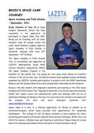 BRODY’S SPACE CAMP
JOURNEY
Space Academy and Field Studies
– September, 2011
Brody Johnston of Year 10 at Lucas
Heights Community School has been
successful      in   his      application     to
participate in Space Camp USA 2011.
Brody will be travelling with 23 other
students from 15 schools across the
wider South Western Sydney region to
Space Academy & Field Studies in
Huntsville,    Alabama USA          from     23rd
September – 10th October.

The Space Academy & Field Studies
Tour is coordinated and supported by
LAZSTA        (Metropolitan     South       West
Science Teachers' Association). Whilst
the Space Academy Program is the
highlight of the overall tour, the group will visit many other places of scientific
interest in the US on their tour. In addition several local weekend science workshops
organised by LAZSTA including participation in projects with the NSW Powerhouse
Museum and the Sydney Observatory have already been undertaken by the students.

Brody is the only student with Asperger‟s Syndrome participating in the 2011 Space
Academy and Field Studies Tour. Asperger‟s Syndrome is an Autism Spectrum Disorder
(ASD) that impairs social and communication skills and although ASD will be an
additional challenge for Brody on the tour, he is excited to be involved in all aspects of
the    program.       For       more        info    about       Asperger‟s   Syndrome       visit:
www.autismspectrum.org.au

Space Camp is a once in a lifetime opportunity for Brody to embark on an
enrichment program         whilst   being     provided   with    opportunities   for   leadership
development.     The concept of the US Space Academy is about pushing the limits,
presenting participants with mental, physical and emotional challenges. Whilst this is an
effort for anyone, in Brody‟s case, participating in activities at Space Camp US is even
more of an amazing achievement and he also gets to travel overseas to do so.
 