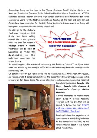 Supporting Brody on the tour is his „Space Academy Buddy‟ Jackie Slaviero, an
Assistant Principal at Eastwood Public School and Dr Ken Silburn, President of LAZSTA
and Head Science Teacher at Casula High School. Jackie has been nominated for three
consecutive years for the NEITA Inspirational Teacher of the Year and both Ken and
Jackie have been nominated for the 2011 Prime Minister‟s Science Award, so Brody will
have great support on his Space Camp expedition!
In addition to the Cadbury
fundraiser chocolates that
Brody    has      been    selling
around the school grounds                     Space Camp USA
over the past few weeks a                BBQ & RAFFLE FUNDRAISER
Sausage Sizzle & Raffle                   Friday 9th September
fundraiser will be held at                         (Lunchtime)
Lunchtime on Friday 9th
September            in     the
undercover area near the
school library.
So please support this wonderful opportunity for Brody to „take off‟ to Space Camp
later this month, by purchasing a raffle ticket and something from the Sausage Sizzle
next Friday 9th.
On behalf of Brody, our family would like to thank LHCS P&C, Mrs Green, Mr Haydon,
Ms Rogers, staff & school community for the support Brody has already received in his
preparation for Space Camp. We would also like to acknowledge sponsorship received
                                                    from local businesses; Beverly Hills
                                                    Hotel, Beverly Hills Cinemas &
                                                    Bresnahan’s      Quality     Meats
                                                    Mortdale.
                                                    Anyone interested in reading more
                                                    about   LAZSTA     Space   Academy
                                                    Tour can visit this site that will be
                                                    added to during the tour: http://
                                                    web.me.com/casulascience/
                                                    LAZSTA/2011_Tour.html

                                                    Brody will share his experience at
                                                    Space Camp in a daily Blog and when
                                                    he has completed the tour, he will
                                                    let you know all about it in a future
                                                    LHCS Newsletter.
 