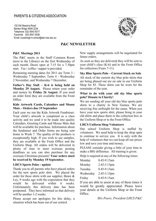PARENTS & CITIZENS ASSOCIATION

132 Old Illawarra Road
Barden Ridge NSW 2234
Telephone (02) 9543 8317
Facsimile (02) 9541 0036
Email: lucasheigh-h.school@det.nsw.edu.au

                                            P&C NEWSLETTER

P&C Meetings 2011                                   New supply arrangements will be negotiated for
The P&C meets in the Staff Common Room              future orders.
(next to the Library) on the first Wednesday of     As soon as they are delivered they will be sent to
each month. Doors open at 7.15 for a 7.30pm         your child’s class (K-6) and to the Front Office
start. Tea / coffee / supper is provided.           for collection (Years 7-11).
Remaining meeting dates for 2011 are Term 3 -       Sky Blue Sports Polo – Current Stock on Sale
Wednesday 7 September; Term 4 - Wednesday           All stock of the current sky blue polo shirts that
2 November, and Wednesday 7 December.               are being phased out are on sale in our Uniform
Father’s Day Stall – K-6 is being held on           Shop for $5. These shirts can be worn for the
Monday 29 August. Please return your order          remainder of the year.
and money by Friday 26 August. If you need          What to do with your old sky blue sports
an order form they are available from the Front     polo? Donate to Charity!
Office.
                                                    We are sending all your old sky blue sports polo
Kids Artwork Cards, Calendars and Mouse             shirts to a charity in New Guinea. We are
Mats – Orders due 19 September                      receiving free airfreight for the cause. When you
Each year we run the Kids Artwork Fundraiser.       have your new sports shirt, please bring in your
Your child’s artwork is completed as a class        old shirts and place them in the collection box in
activity and we send it to be made into quality     the Uniform Shop or to the Front Office.
Calendars, Greeting Cards and Mouse Mats that       LHCS Uniform Shop Volunteers
will be available for purchase. Information about
                                                    Our school Uniform Shop is staffed by
the fundraiser and Order forms are being sent
                                                    volunteers. We need help to keep the shop open
home in Week 7. The quality of the products is
                                                    to continue to service you. It is only with the
exceptionally high. If you wish to see samples,
                                                    help of volunteers that we can keep all our prices
they are available at the Front Office and the
                                                    low and save you time and money.
Uniform Shop. All orders will be delivered in
plenty of time to meet overseas posting             PLEASE consider giving a little of your time to
deadlines so you can also purchase for any          make a BIG difference. All training is given.
overseas Christmas presents! Your orders must       Help is required at any of the following times:
be received by Monday 19 September.                 Monday         8.45-9.15am
LHCS Sports Polos - update                          Monday         2.45-3.15pm
Thank you to all parents who have placed orders     Tuesday        8.45-9.15am
for the new sports polo shirt. We placed the        Wednesday 2.45-3.15pm
order for these shirts with our supplier, Beare &
                                                    Friday         8.45-9.15am
Ley, 9 weeks ago with the expectation that they
would be delivered within 6 weeks.                  If you are able to assist at any of these times it
Unfortunately this delivery date has been           would be greatly appreciated. Please leave
postponed. They have informed us that delivery      your details at the Uniform Shop or the Front
will be another 1-2 weeks.                          Office.
Please accept our apologies for this delay, a                     Mrs Poore, President LHCS P&C
situation which has been out of our control.
 