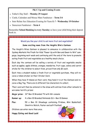P& C Up and Coming Events
   Father's Day Stall – Monday 29 August
   Cards, Calendars and Mouse Mats Fundraiser – Term 3/4
   Inter Relate Sex Education Evening for Years K-7– Wednesday 19 October
   Sunscreen Fundraiser – Term 4

Remember School Banking is every Tuesday so have your child bring their deposit
book in.


              Would you like your child to eat more fruit and vegetables?

                 Some exciting news from the Heights Bite’s Canteen

    The Height‟s Bites Canteen is pleased to announce in collaboration with the
    Sydney Markets the Fresh for Kids “Power Up with Ben and Gwen to Win” cam-
    paign, beginning next week and continuing until the end of the term to promote
    eating fresh fruit and vegetables as a healthy snack choice.

    Each day the canteen will be selling a variety of fruit and vegetable snacks
    such as apples, apple slinkies, oranges, mandarins, fruit cups, celery and carrot
    sticks for the children to select from, priced from only $1 each.

    Each time a student makes a fresh fruit or vegetable purchase, they will re-
    ceive a token sticker on their Sticker Card.

    When they have 4 tokens on their card, they hand it in at the Canteen and re-
    ceive a Bag Tag. There are 6 different fun characters to collect.

    Their card will then be entered in the draw with entries from other schools to
    win some terrific prizes:

    Major prize: 32” Ben 10 Branded TV with Wii console

    Runner up:     4 x Ben 10 Branded Nintendo DS + Ben 10 Games

    Plus:          50 x Ben 10 Showbags containing Frisbee, Mini Basketball,
                   Omnitrix Watch, Poster and soft Football.

    Children can enter more than once.

    Happy Eating and Good Luck!
 