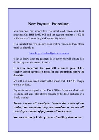 New Payment Procedures
You can now pay school fees via direct credit from you bank
accounts. Our BSB is 032 001 and the account number is 147385
in the name of Lucas Heights Community School.

It is essential that you include your child’s name and then please
email us directly at

              Lucasheigh-h.school@det.nsw.edu.au

to let us know what the payment is to cover. We will ensure it is
debited against the correct invoice.

It is very important that you still return to your child’s
teacher signed permission notes for any excursions before the
due date.

We still also take credit card via the phone and EFTPOS, cheque
or cash by hand.

Payments are accepted at the Front Office Payments desk until
11.00am each day. This allows banking to be done each day in a
timely manner.

Please ensure all envelopes include the name of the
student and excursion they are attending as we are still
receiving a number of payments without names.

We are currently in the process of mailing statements.
 