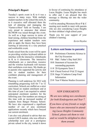 Principal’s Report                            in favour of continuing his attendance at
                                              Lucas Heights. Lucas Heights has much
Tuesday’s sports event in K to 6 was a        to offer and I am pleased that this
success in many ways. With multiple           message is filtering out into the wider
student teachers in the school this term, K   community.
to 6 executive staff allocated them the
                                              I will be attending Woronora River P & C
task of planning and managing the
                                              meeting next month to meet with parents
“Games-a-thon” held on Tuesday. I am
                                              who are also considering Lucas Heights
very proud to announce that almost
                                              for their children’s high school years.
$8,700.00 was raised through this event.
As well as a huge success in terms of         Thank you for your support of your
fund raising, children benefitted from the    children’s learning.
experience and student teachers were                                    Kevin Haydon
able to apply the theory they have been
learning at university to a very practical
and worthwhile event.
                                                Letters sent home to parents:
Funds raised from the event will be spent
on providing wireless keyboard tablets to      8/8 Preliminary Chemistry Science in
interface with the interactive whiteboards          the City Excursion
in K to 6 classrooms. The interactive          9/8 P&C Father’s Day Stall 2011
whiteboards are a marvellous resource          10/8 Statement of Account for
and the wireless keyboards will increase            outstanding payments
their usefulness even more. My thanks go
                                               11/8 2S Gymsports Term 3
to parents who supported the activity and
also to student teachers for their             16/8 Choral Festival 19 & 22 August
confident planning and management of           22/8 Stage 3 Canberra Camp Final
the event.                                          Information
Planning is well underway for 2012 with        23/8 Year 9 Marine Studies Excursion
timetabling progressing well for 7 to 12
curriculum. Schools are staffed on a strict
ratio based on student enrolment and at
this time of year I am required to submit             NEW ENROLMENTS
anticipated enrolment numbers for the
following year. Our numbers are strong at      We are now taking new enrolments
this time with an increased number of          for both Kindergarten and Year 7.
students from Bangor Primary School.
We have also experienced a significant        If you know of any friends or neigh-
number of out of area enrolment                bours who are interested in attend-
applications recently which have buoyed
our current enrolment.                            ing Lucas Heights Community
I am also very pleased to advise that one        School, please ask them to visit
current LHCS student, who was offered a       and we would be delighted to show
scholarship next year at a prestigious                    them around.
private school in the city, turned it down
 