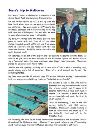 Jesse’s trip to Melbourne
Last week I went to Melbourne to compete in the
School Sport Australia Swimming Championships.
On the Friday before we left, I met up with the
New South Wales team and we were presented with
our uniforms. We were given a NSW sports bag
and NSW backpack and they were filled to the top
with New South Wales gear. This was what we were
to wear all week and we wore it with pride.
My favourite things were the NSW pins we were
given to trade with kids from all of the other
states. I ended up with different pins from every
state of Australia and also traded with the kids
from New Zealand. My NSW hat is covered in pins
and it looks so cool!!!
On Saturday, we all met at the airport and flew down to Melbourne with the team. As
soon as we got there, we went straight to the Melbourne Sports and Aquatic Centre
for a “warm-up” swim, the place was huge, even bigger than Homebush. Then mum
picked me up and we went to our hotel.
Sunday was the opening ceremony and it was very official - with a marching band,
people singing and a lot of speeches. Then, after what seemed like forever, the
swimming started.
My first event was the 12 year old boy‟s 200 metres individual medley. I came second
in it, and was presented with my first ever “individual national medal”.
                                           On Monday I was in the 200 metres
                                           freestyle and only narrowly missed out on
                                           the bronze medal, but I swam it 8
                                           seconds faster than I have ever swum it
                                           before. On Tuesday, I swam in the 50
                                           metres freestyle and made the final, in
                                           which I came 7th.
                                           Then on Wednesday, I was in the 100
                                           metres butterfly and 100 metres
                                           freestyle. Once again I made the final in
                                           both of these events and ended up 5th in
                                           the butterfly final and 6th in the
                                           freestyle final.
On Thursday, the New South Wales Team had an excursion to the Melbourne Cricket
Ground and the Melbourne Sports Museum. It was great to have a day off competing
and I really enjoyed the Sports Museum as well as the tram ride to get there.
 