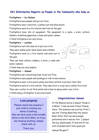 1B’s Information Reports on People in the Community who help us

Firefighters — by Chelsea
Firefighters save people and put out fires.
Firefighters wear a hard hat, a yellow coat and black boots.
Firefighters work at a fire station and train at the gym.
Firefighters have lots of equipment. The equipment is a radio, a siren, cutters,
ladders, breathing apparatus, a hose and water cannon.
I think firefighters are very brave.
Firefighters — Lachlan
Firefighters turn the hose on to put out a fire.
They wear yellow suits, black boots and a helmet.
Firefighters work at a fire station and work out in
the gym.
They use hose cutters, ladders, a siren, a radio and
water cannons.
I think they are very helpful.
Firefighters — Samuel
Firefighters use a big strong hose to put out fires.
Firefighters save people and buildings at risk to save nature.
Firefighters wear a fire-proof yellow and black uniform to protect their skin.
Firefighters work at a fire station. They also drive in a big red or yellow fire truck.
They use a cutter to cut thick metal and a hose to spray water over a fire.
I think being a firefighter is very hard work.

                                                       Congratulations Samuel
           Lost property
                                                 At the Musical Soiree I played “Study in
     Please check lost property if               A Minor”. I saw my best friend Thomas
       your child is missing any                 there. The audience was excited. First I
          items of clothing.
                                                 saw the Training Band then the Senior
  Also we have quite a few smaller
                                                 Band. After that two more people
  items in the front office, so if you
                                                 performed and it was my turn. I played
     are missing anything, please
                                                 the big, digital piano. It was lots of fun.
            check with us.
                                                 Lots of people said I did a good job.
               Thank you.
                                                 Samuel 1B aged 7
 